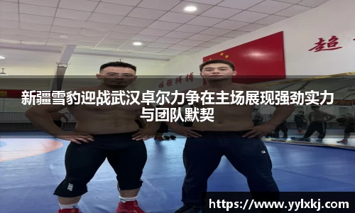 新疆雪豹迎战武汉卓尔力争在主场展现强劲实力与团队默契